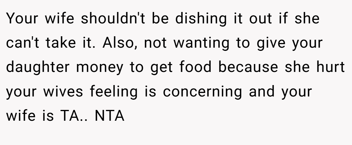 Your wife shouldn't be dishing it out if she can't take it. Also, not wanting to give your daughter money to get food because she hurt your wives feeling is concerning and your wife is TA.. NTA