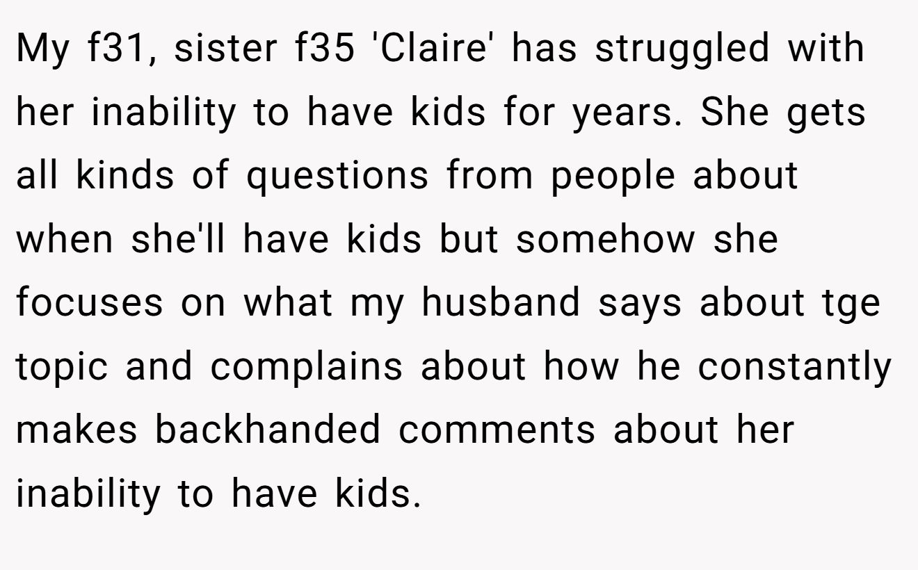 My f31, sister f35 'Claire' has struggled with her inability to have kids for years. She gets all kinds of questions from people about when she'll have kids but somehow she focuses on what my husband says about tge topic and complains about how he constantly makes backhanded comments about her inability to have kids.