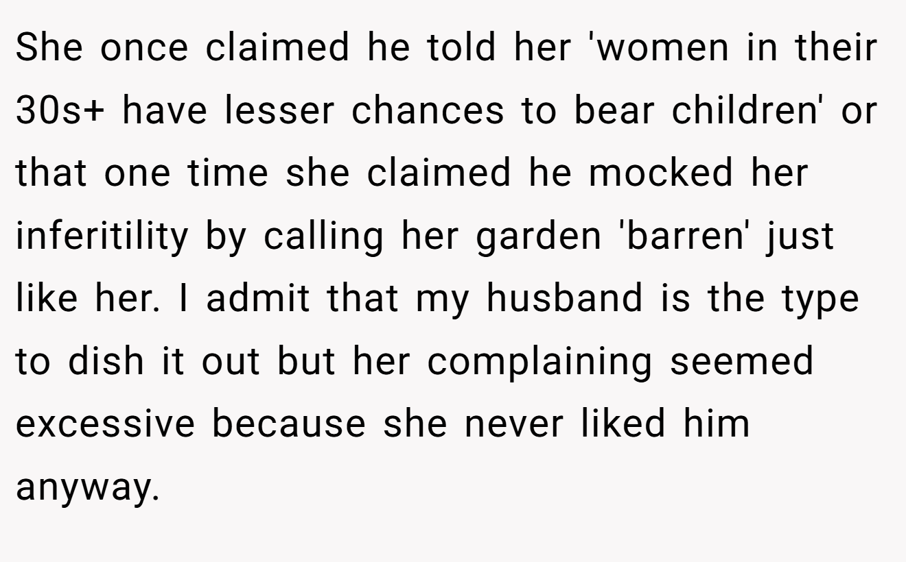 She once claimed he told her 'women in their 30s+ have lesser chances to bear children' or that one time she claimed he mocked her inferitility by calling her garden 'barren' just like her. I admit that my husband is the type to dish it out but her complaining seemed excessive because she never liked him anyway.