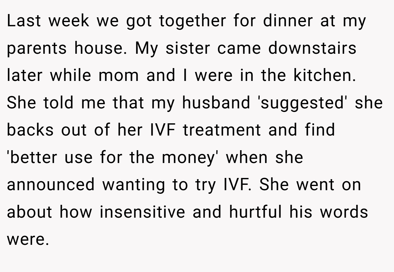 Last week we got together for dinner at my parents house. My sister came downstairs later while mom and I were in the kitchen. She told me that my husband 'suggested' she backs out of her IVF treatment and find 'better use for the money' when she announced wanting to try IVF. She went on about how insensitive and hurtful his words were.