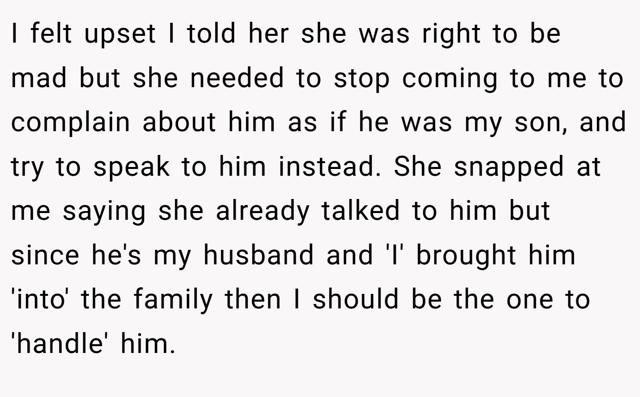 I felt upset I told her she was right to be mad but she needed to stop coming to me to complain about him as if he was my son, and try to speak to him instead. She snapped at me saying she already talked to him but since he's my husband and 'I' brought him 'into' the family then I should be the one to 'handle' him.