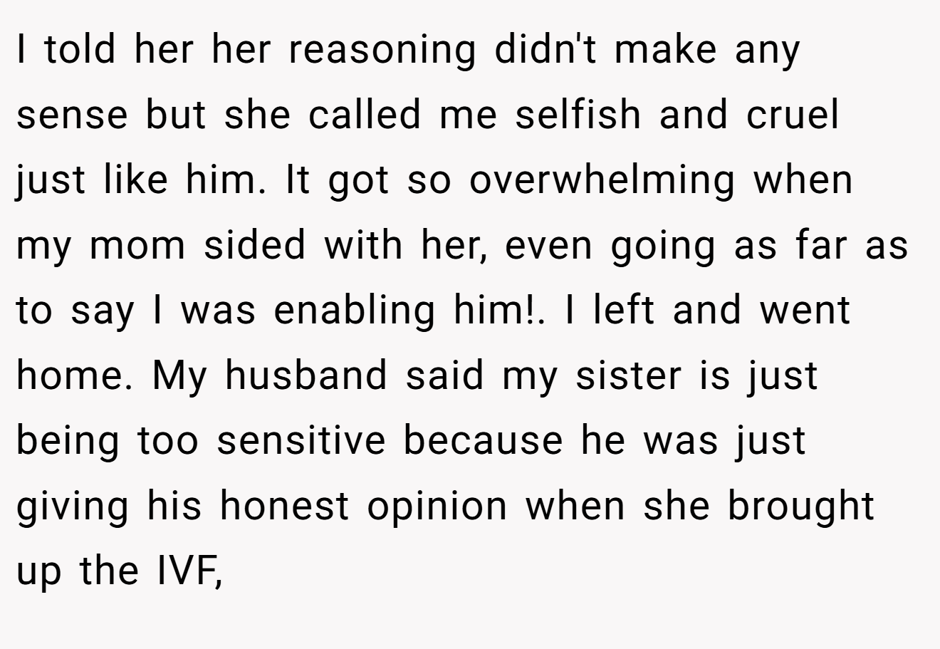 I told her her reasoning didn't make any sense but she called me selfish and cruel just like him. It got so overwhelming when my mom sided with her, even going as far as to say I was enabling him!. I left and went home. My husband said my sister is just being too sensitive because he was just giving his honest opinion when she brought up the IVF,