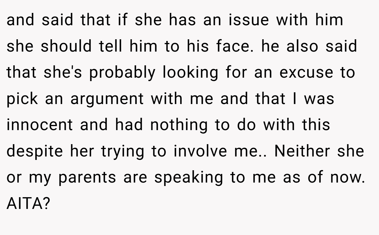 and said that if she has an issue with him she should tell him to his face. he also said that she's probably looking for an excuse to pick an argument with me and that I was innocent and had nothing to do with this despite her trying to involve me.. Neither she or my parents are speaking to me as of now. AITA?