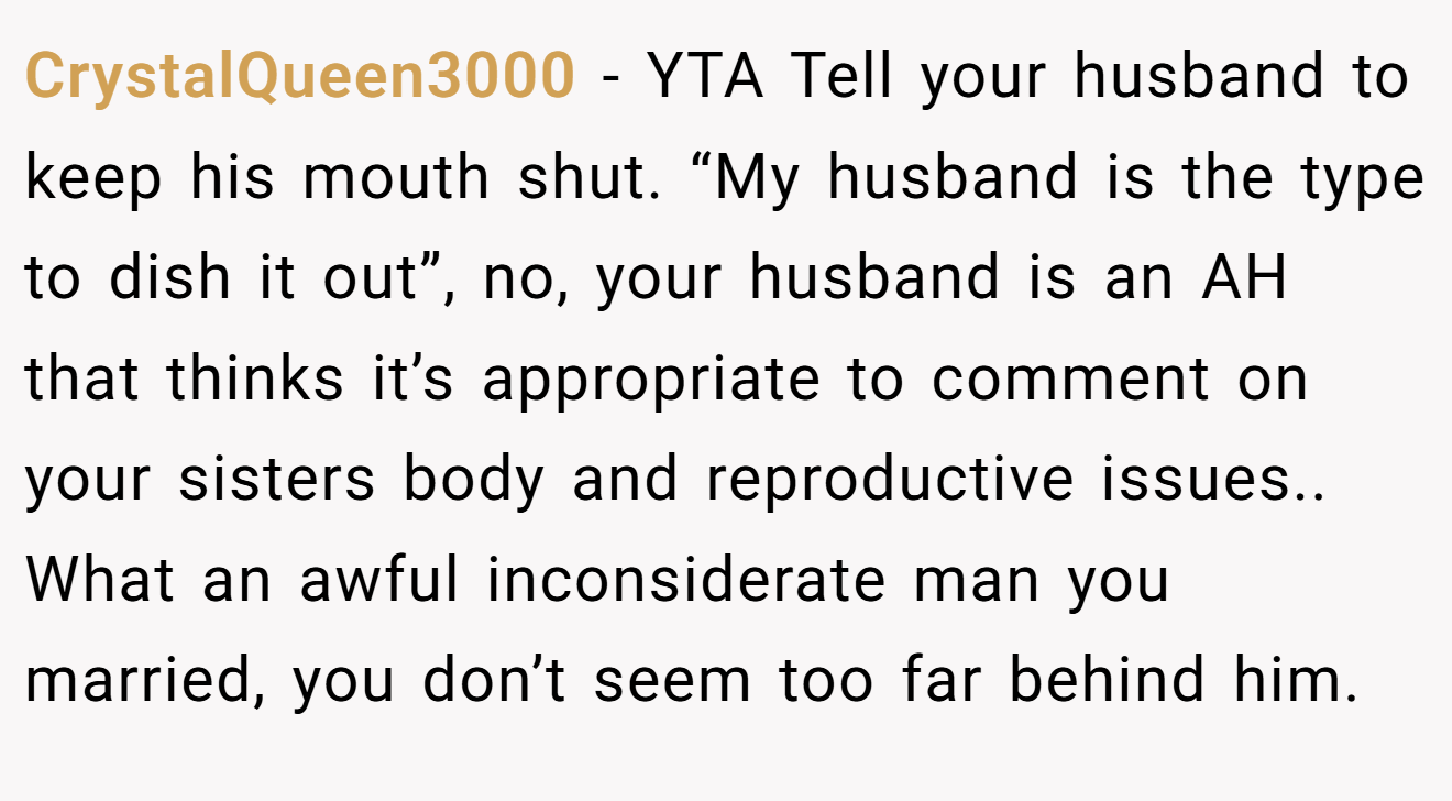 CrystalQueen3000 - YTA Tell your husband to keep his mouth shut. “My husband is the type to dish it out”, no, your husband is an AH that thinks it’s appropriate to comment on your sisters body and reproductive issues.. What an awful inconsiderate man you married, you don’t seem too far behind him.