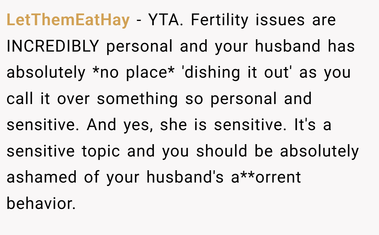 LetThemEatHay - YTA. Fertility issues are INCREDIBLY personal and your husband has absolutely *no place* 'dishing it out' as you call it over something so personal and sensitive. And yes, she is sensitive. It's a sensitive topic and you should be absolutely ashamed of your husband's a**orrent behavior.
