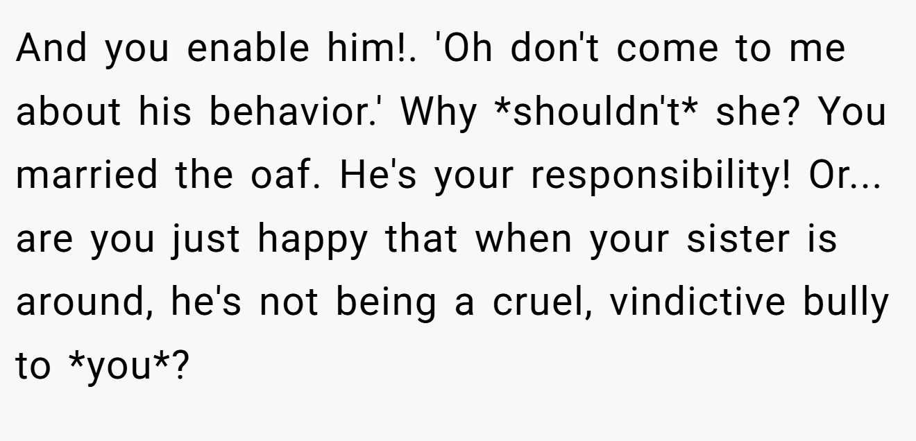 And you enable him!. 'Oh don't come to me about his behavior.' Why *shouldn't* she? You married the oaf. He's your responsibility! Or... are you just happy that when your sister is around, he's not being a cruel, vindictive bully to *you*?