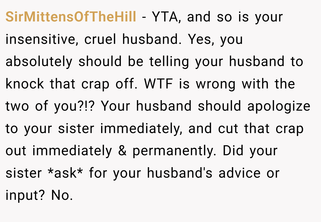 SirMittensOfTheHill - YTA, and so is your insensitive, cruel husband. Yes, you absolutely should be telling your husband to knock that crap off. WTF is wrong with the two of you?!? Your husband should apologize to your sister immediately, and cut that crap out immediately & permanently. Did your sister *ask* for your husband's advice or input? No.