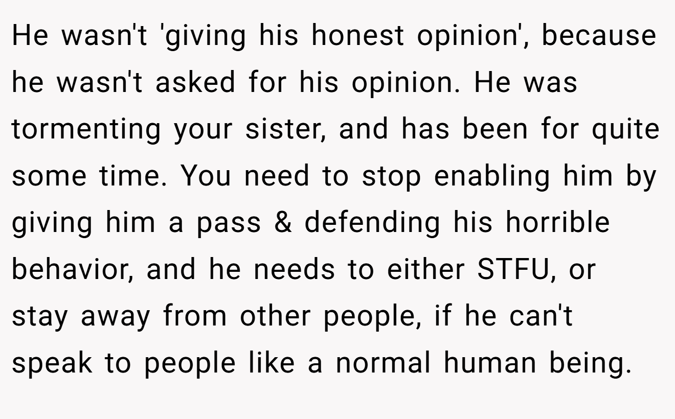He wasn't 'giving his honest opinion', because he wasn't asked for his opinion. He was tormenting your sister, and has been for quite some time. You need to stop enabling him by giving him a pass & defending his horrible behavior, and he needs to either STFU, or stay away from other people, if he can't speak to people like a normal human being.
