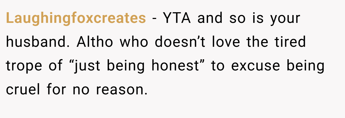 Laughingfoxcreates - YTA and so is your husband. Altho who doesn’t love the tired trope of “just being honest” to excuse being cruel for no reason.