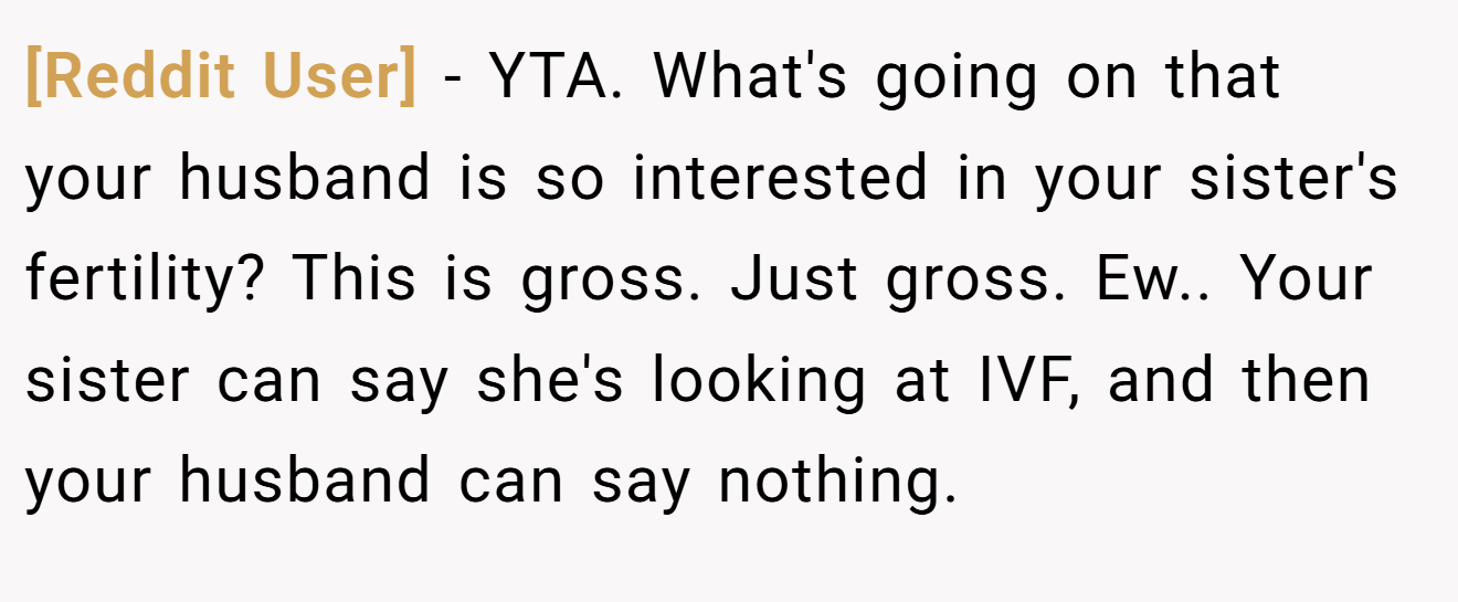 [Reddit User] - YTA. What's going on that your husband is so interested in your sister's fertility? This is gross. Just gross. Ew.. Your sister can say she's looking at IVF, and then your husband can say nothing.
