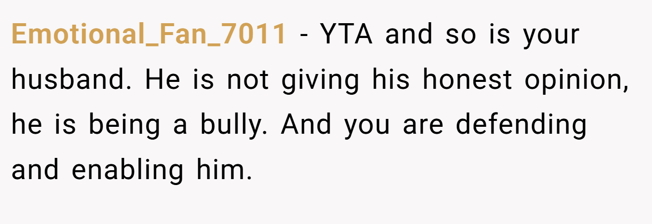 Emotional_Fan_7011 - YTA and so is your husband. He is not giving his honest opinion, he is being a bully. And you are defending and enabling him.