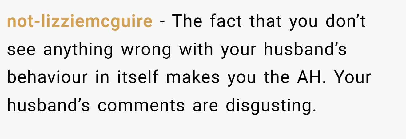 not-lizziemcguire - The fact that you don’t see anything wrong with your husband’s behaviour in itself makes you the AH. Your husband’s comments are disgusting.