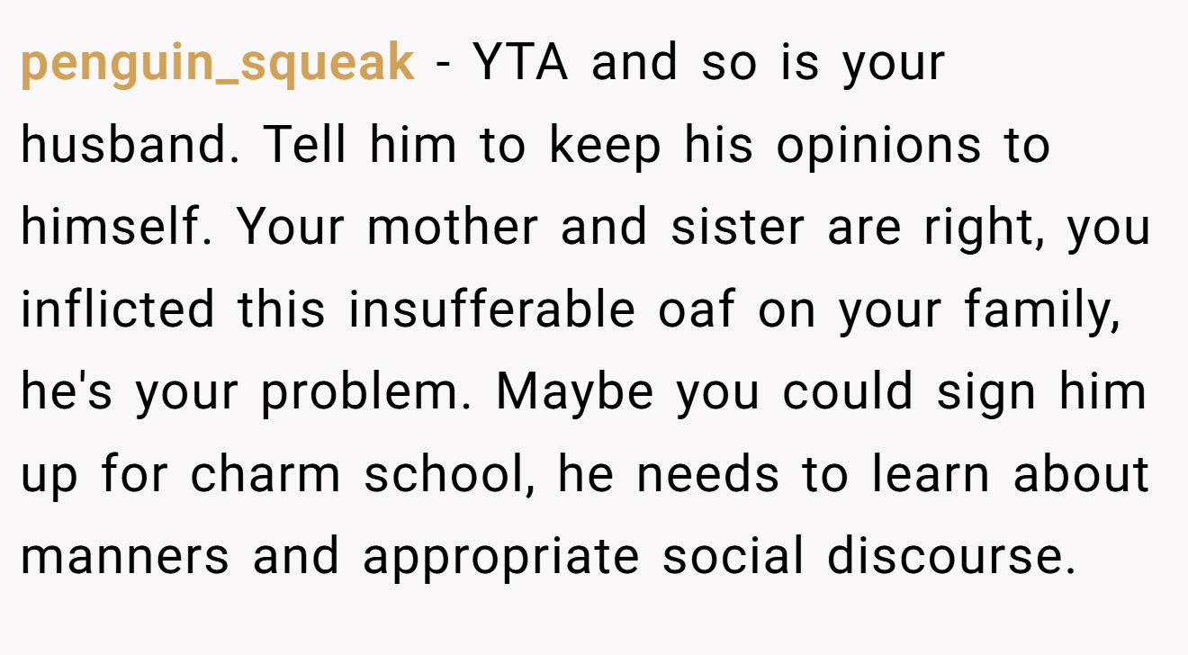 penguin_squeak - YTA and so is your husband. Tell him to keep his opinions to himself. Your mother and sister are right, you inflicted this insufferable oaf on your family, he's your problem. Maybe you could sign him up for charm school, he needs to learn about manners and appropriate social discourse.