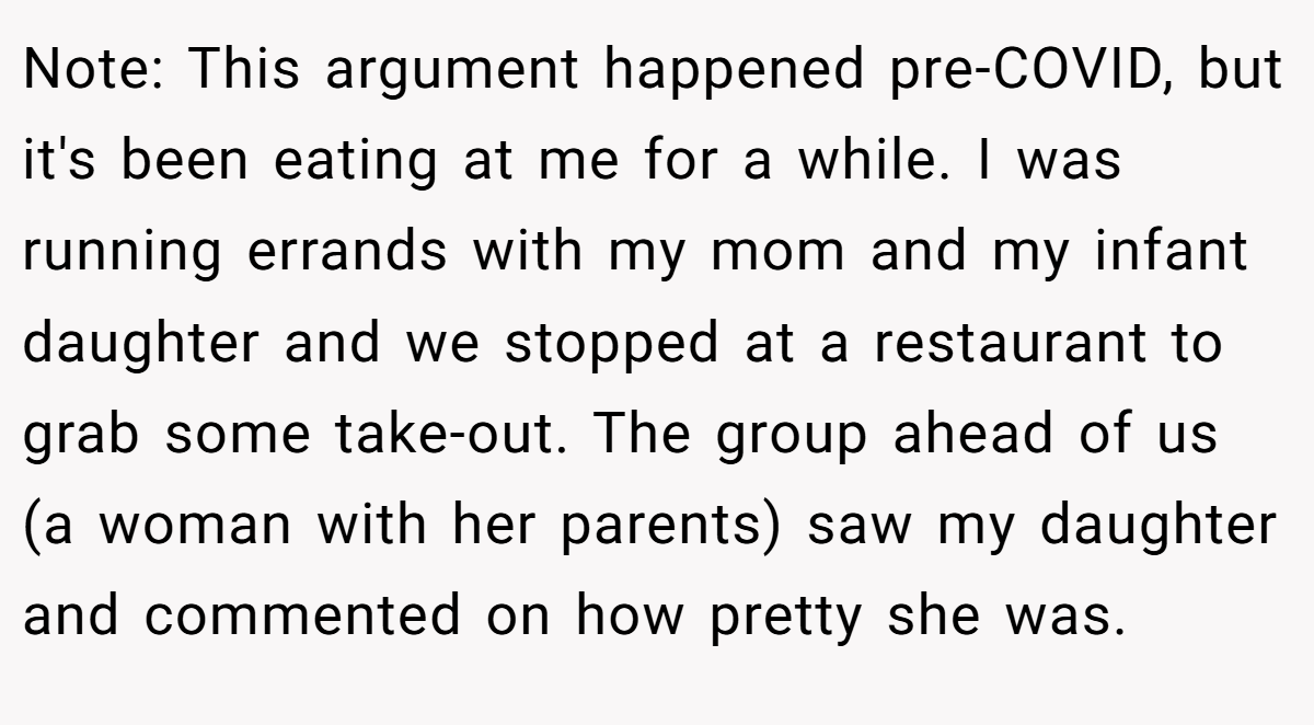 Note: This argument happened pre-COVID, but it's been eating at me for a while. I was running errands with my mom and my infant daughter and we stopped at a restaurant to grab some take-out. The group ahead of us (a woman with her parents) saw my daughter and commented on how pretty she was.