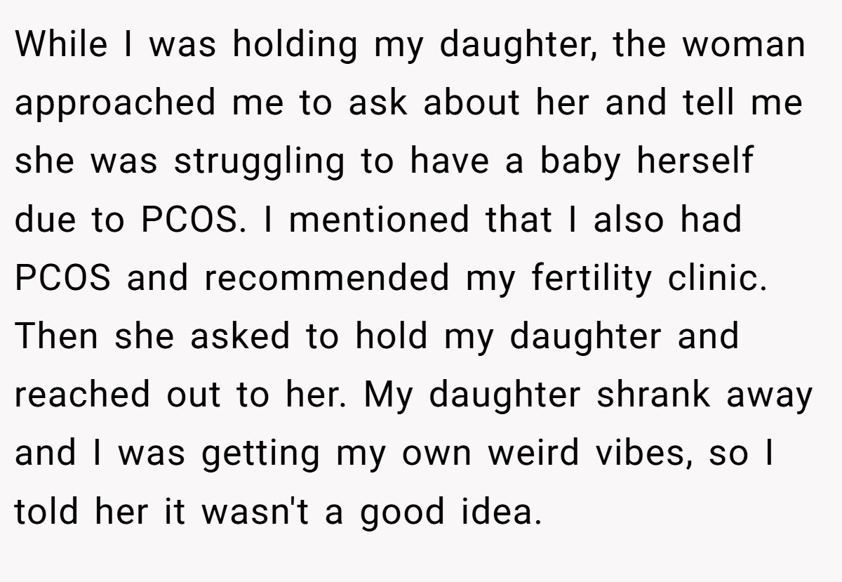 While I was holding my daughter, the woman approached me to ask about her and tell me she was struggling to have a baby herself due to PCOS. I mentioned that I also had PCOS and recommended my fertility clinic. Then she asked to hold my daughter and reached out to her. My daughter shrank away and I was getting my own weird vibes, so I told her it wasn't a good idea.