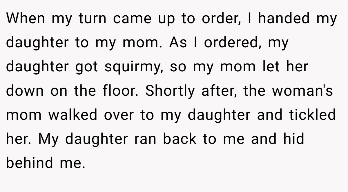 When my turn came up to order, I handed my daughter to my mom. As I ordered, my daughter got squirmy, so my mom let her down on the floor. Shortly after, the woman's mom walked over to my daughter and tickled her. My daughter ran back to me and hid behind me.