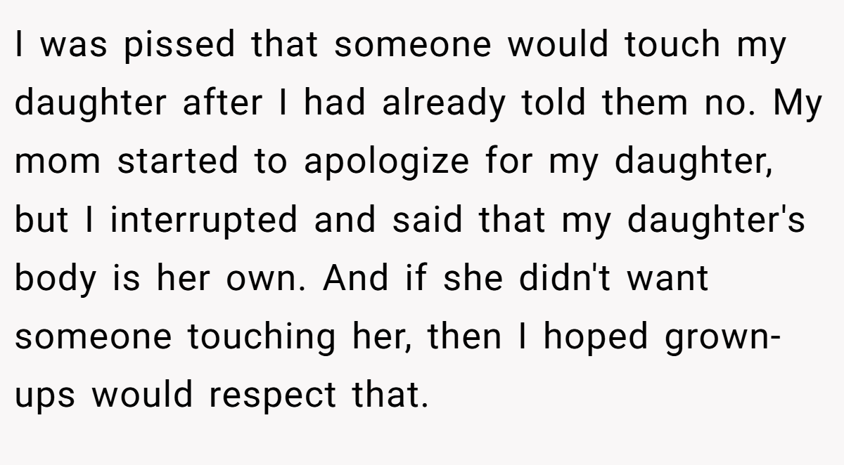I was pissed that someone would touch my daughter after I had already told them no. My mom started to apologize for my daughter, but I interrupted and said that my daughter's body is her own. And if she didn't want someone touching her, then I hoped grown-ups would respect that.