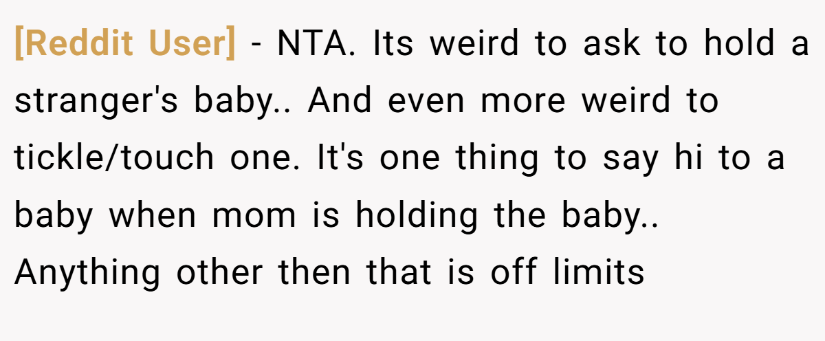 [Reddit User] − NTA. Its weird to ask to hold a stranger's baby.. And even more weird to tickle/touch one. It's one thing to say hi to a baby when mom is holding the baby.. Anything other then that is off limits