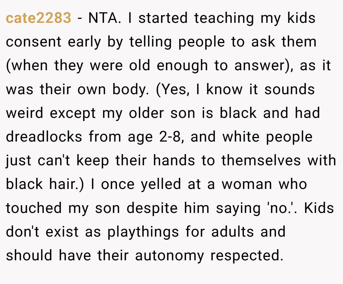 cate2283 − NTA. I started teaching my kids consent early by telling people to ask them (when they were old enough to answer), as it was their own body. (Yes, I know it sounds weird except my older son is black and had dreadlocks from age 2-8, and white people just can't keep their hands to themselves with black hair.) I once yelled at a woman who touched my son despite him saying 'no.'. Kids don't exist as playthings for adults and should have their autonomy respected.