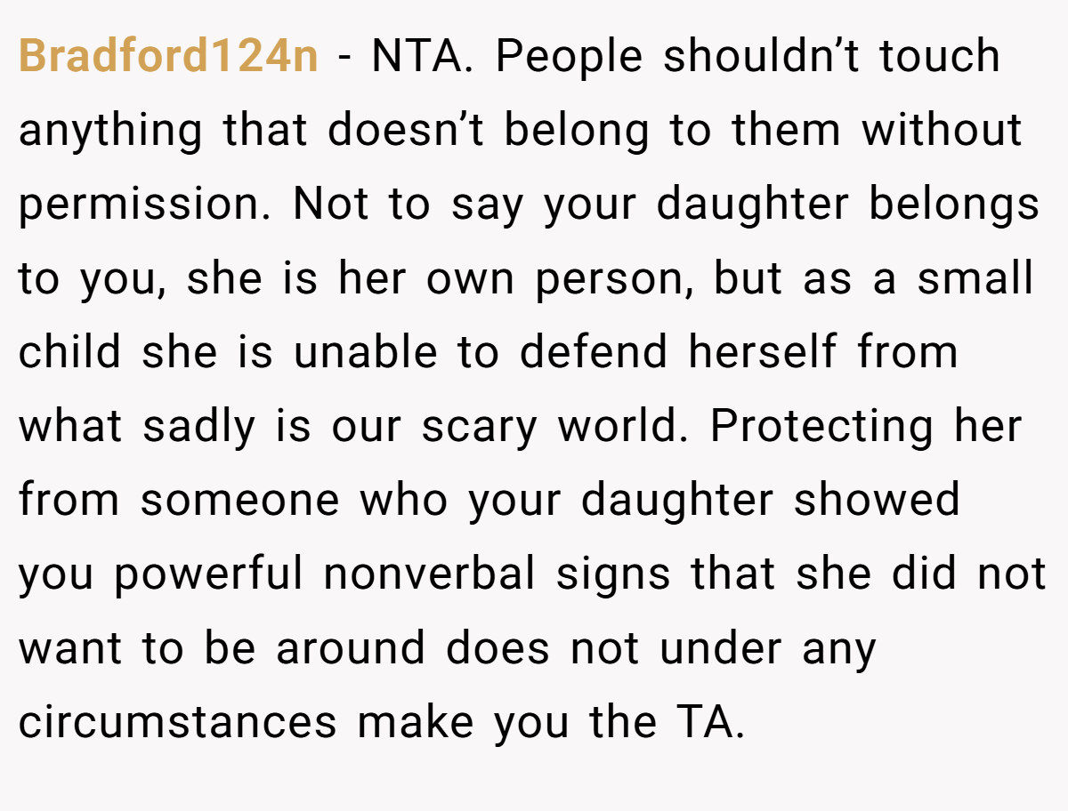 Bradford124n − NTA. People shouldn’t touch anything that doesn’t belong to them without permission. Not to say your daughter belongs to you, she is her own person, but as a small child she is unable to defend herself from what sadly is our scary world. Protecting her from someone who your daughter showed you powerful nonverbal signs that she did not want to be around does not under any circumstances make you the TA.