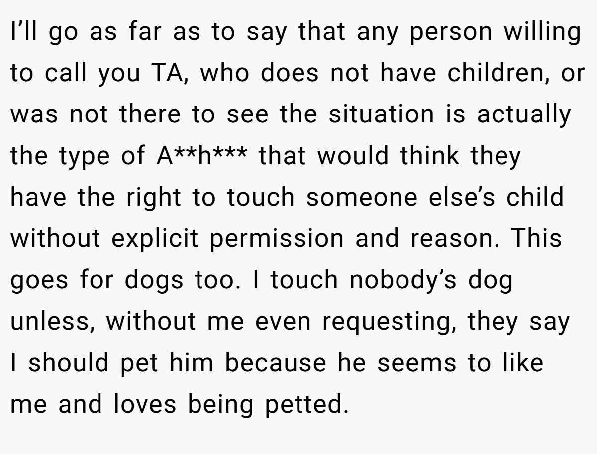 I’ll go as far as to say that any person willing to call you TA, who does not have children, or was not there to see the situation is actually the type of A**h*** that would think they have the right to touch someone else’s child without explicit permission and reason. This goes for dogs too. I touch nobody’s dog unless, without me even requesting, they say I should pet him because he seems to like me and loves being petted.