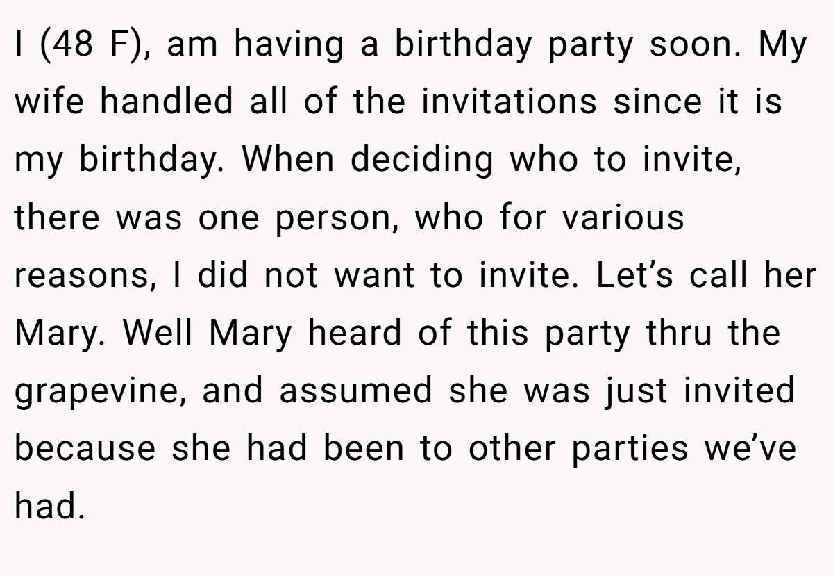 I (48 F), am having a birthday party soon. My wife handled all of the invitations since it is my birthday. When deciding who to invite, there was one person, who for various reasons, I did not want to invite. Let’s call her Mary. Well Mary heard of this party thru the grapevine, and assumed she was just invited because she had been to other parties we’ve had.