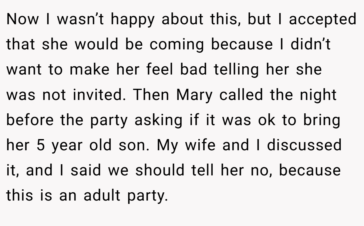 Now I wasn’t happy about this, but I accepted that she would be coming because I didn’t want to make her feel bad telling her she was not invited. Then Mary called the night before the party asking if it was ok to bring her 5 year old son. My wife and I discussed it, and I said we should tell her no, because this is an adult party.