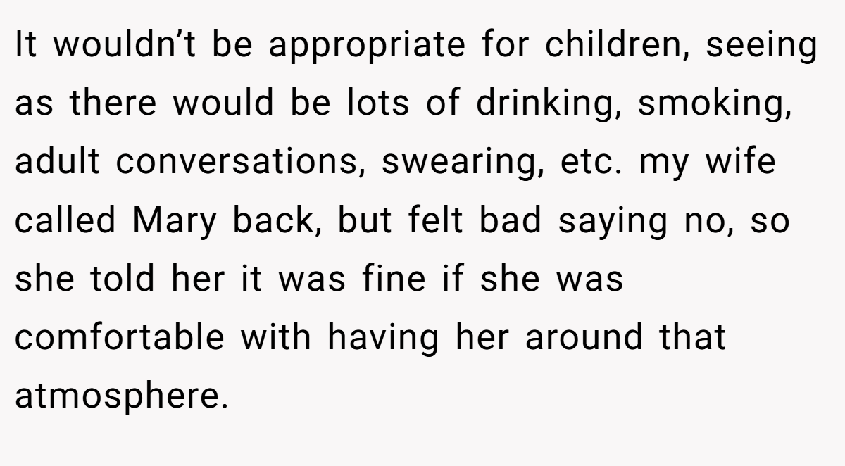 It wouldn’t be appropriate for children, seeing as there would be lots of drinking, smoking, adult conversations, swearing, etc. my wife called Mary back, but felt bad saying no, so she told her it was fine if she was comfortable with having her around that atmosphere.