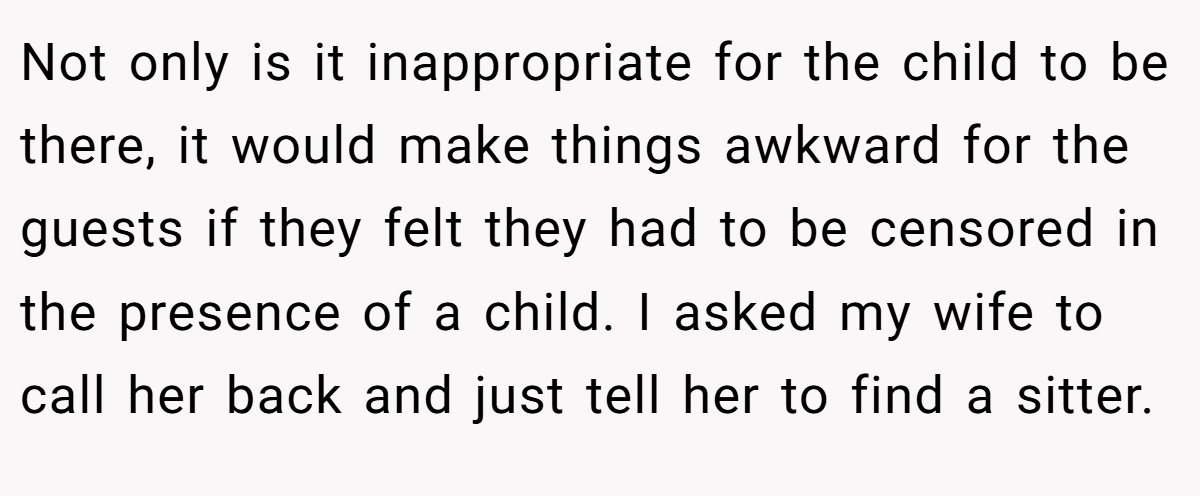 Not only is it inappropriate for the child to be there, it would make things awkward for the guests if they felt they had to be censored in the presence of a child. I asked my wife to call her back and just tell her to find a sitter.