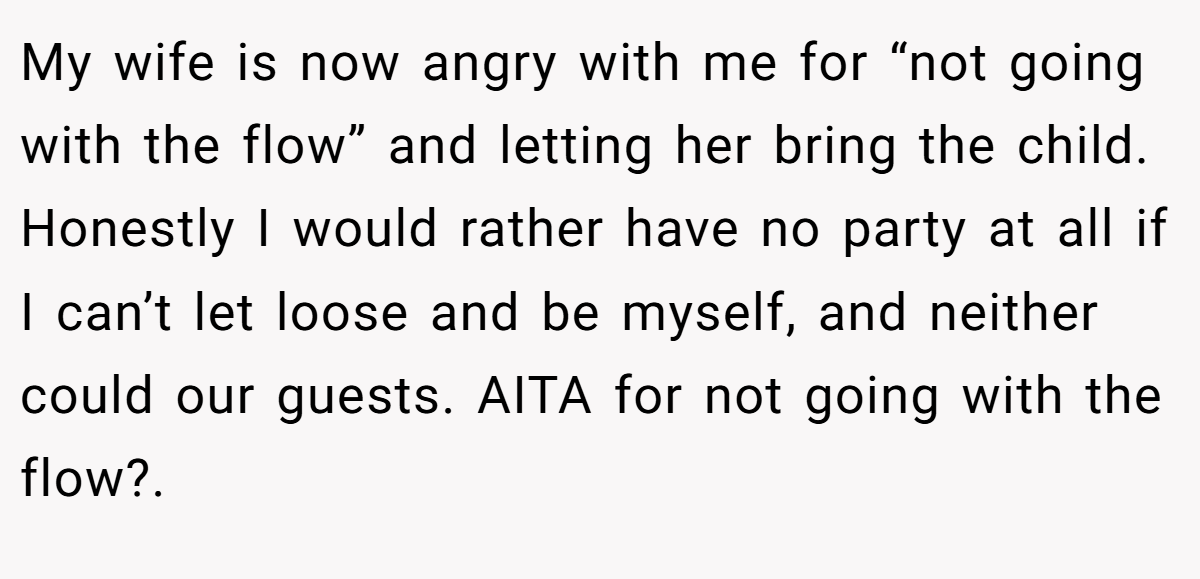 My wife is now angry with me for “not going with the flow” and letting her bring the child. Honestly I would rather have no party at all if I can’t let loose and be myself, and neither could our guests. AITA for not going with the flow?. 
