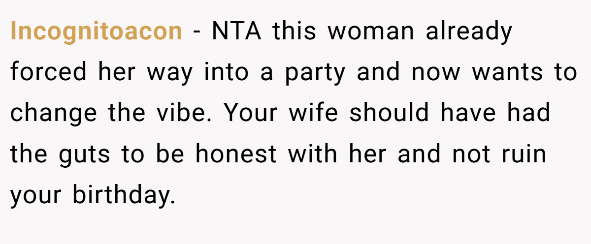 Incognitoacon − NTA this woman already forced her way into a party and now wants to change the vibe. Your wife should have had the guts to be honest with her and not ruin your birthday.