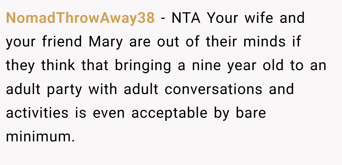 NomadThrowAway38 − NTA Your wife and your friend Mary are out of their minds if they think that bringing a nine year old to an adult party with adult conversations and activities is even acceptable by bare minimum.