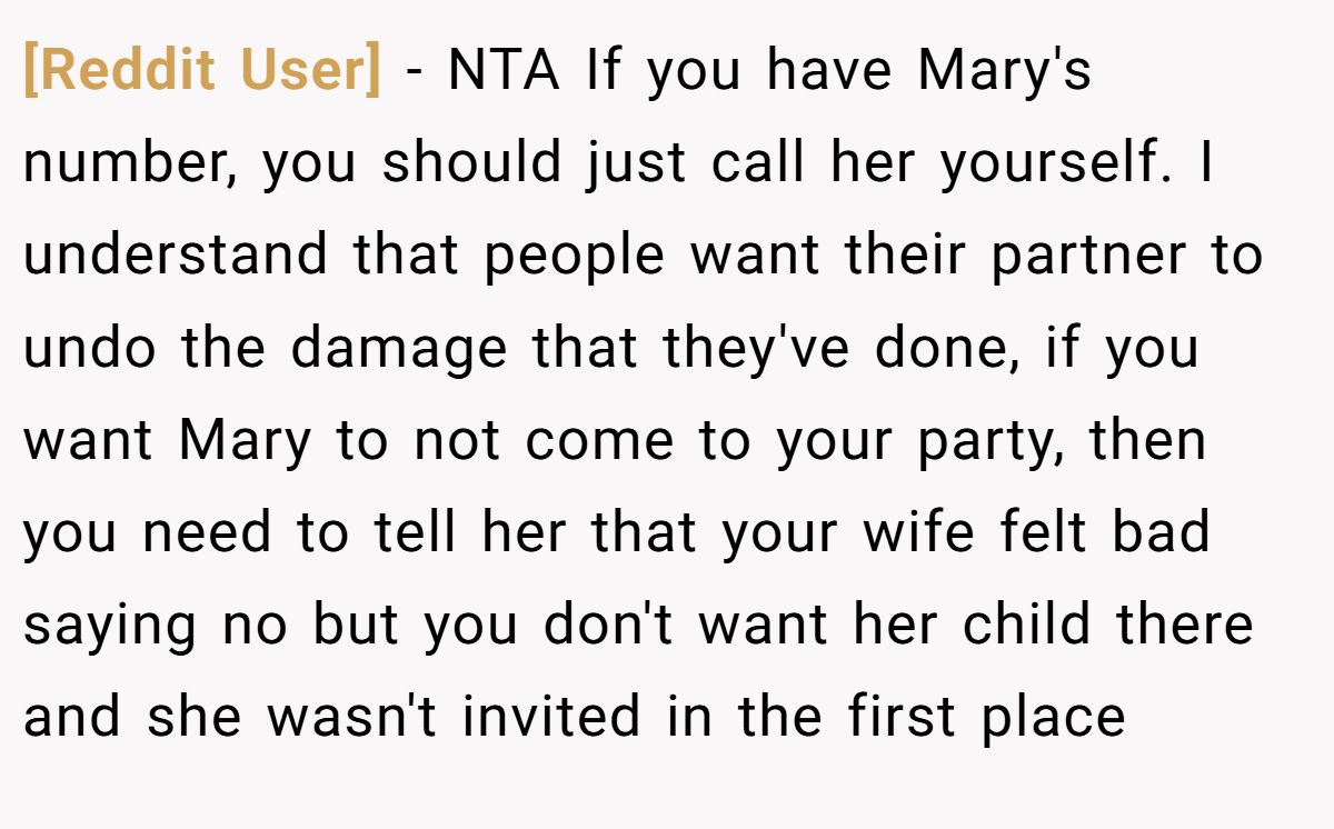 [Reddit User] − NTA If you have Mary's number, you should just call her yourself. I understand that people want their partner to undo the damage that they've done, if you want Mary to not come to your party, then you need to tell her that your wife felt bad saying no but you don't want her child there and she wasn't invited in the first place