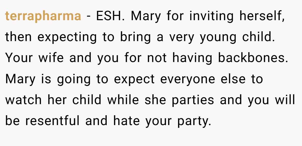 terrapharma − ESH. Mary for inviting herself, then expecting to bring a very young child. Your wife and you for not having backbones. Mary is going to expect everyone else to watch her child while she parties and you will be resentful and hate your party.