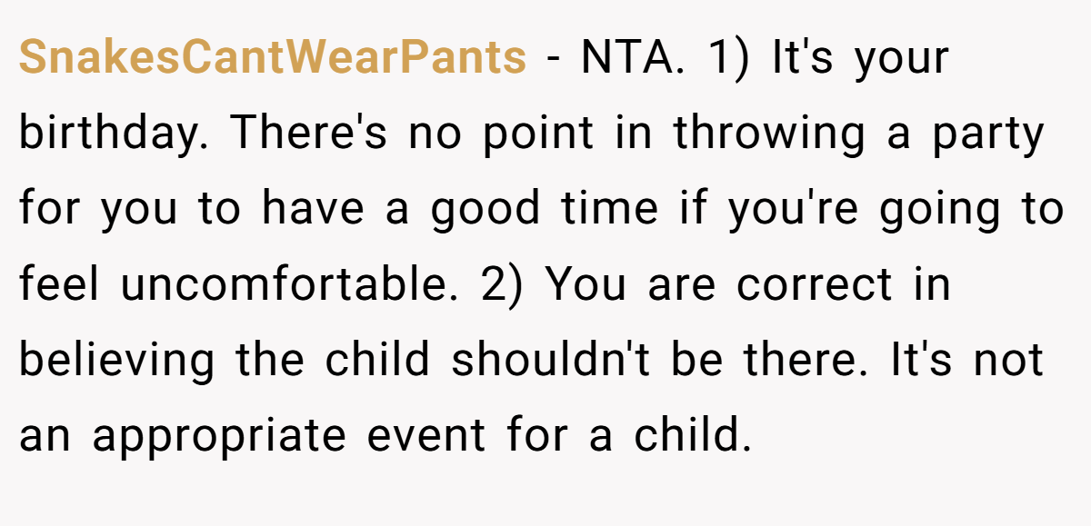 SnakesCantWearPants − NTA. 1) It's your birthday. There's no point in throwing a party for you to have a good time if you're going to feel uncomfortable. 2) You are correct in believing the child shouldn't be there. It's not an appropriate event for a child.