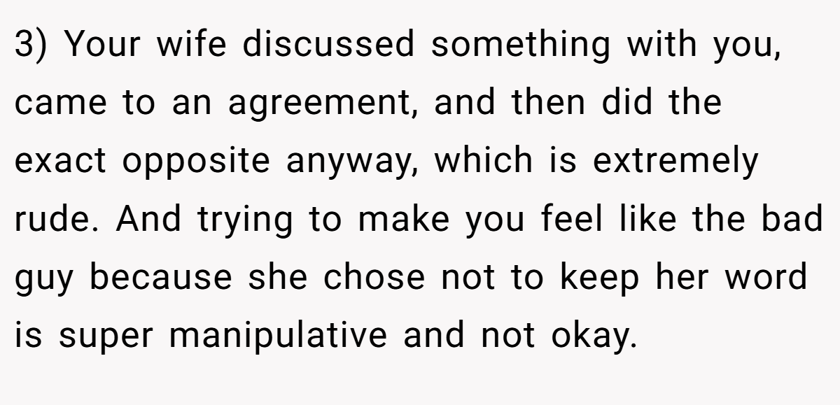 3) Your wife discussed something with you, came to an agreement, and then did the exact opposite anyway, which is extremely rude. And trying to make you feel like the bad guy because she chose not to keep her word is super manipulative and not okay.