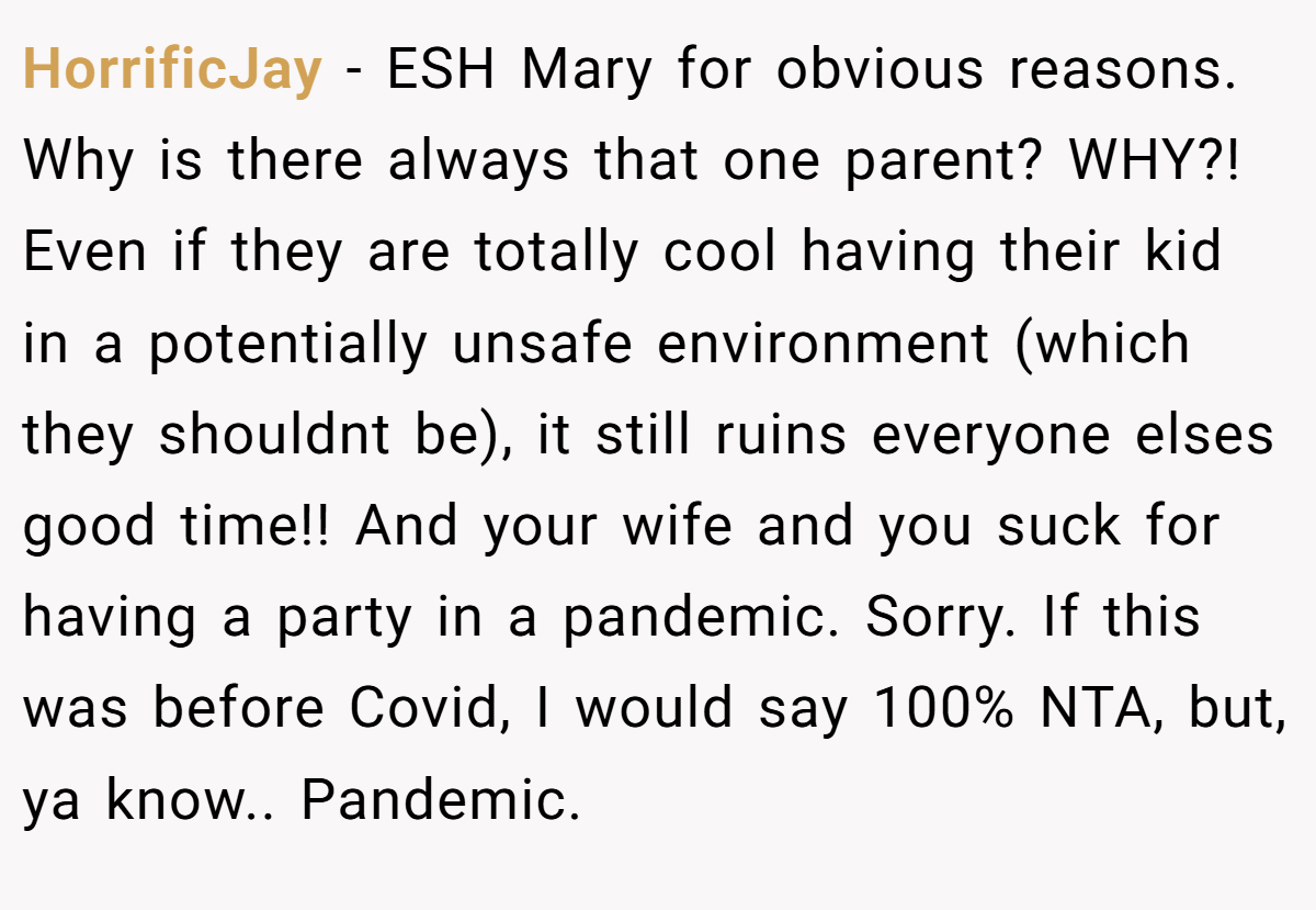HorrificJay − ESH Mary for obvious reasons. Why is there always that one parent? WHY?! Even if they are totally cool having their kid in a potentially unsafe environment (which they shouldnt be), it still ruins everyone elses good time!! And your wife and you suck for having a party in a pandemic. Sorry. If this was before Covid, I would say 100% NTA, but, ya know.. Pandemic.