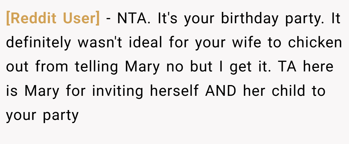 [Reddit User] − NTA. It's your birthday party. It definitely wasn't ideal for your wife to chicken out from telling Mary no but I get it. TA here is Mary for inviting herself AND her child to your party