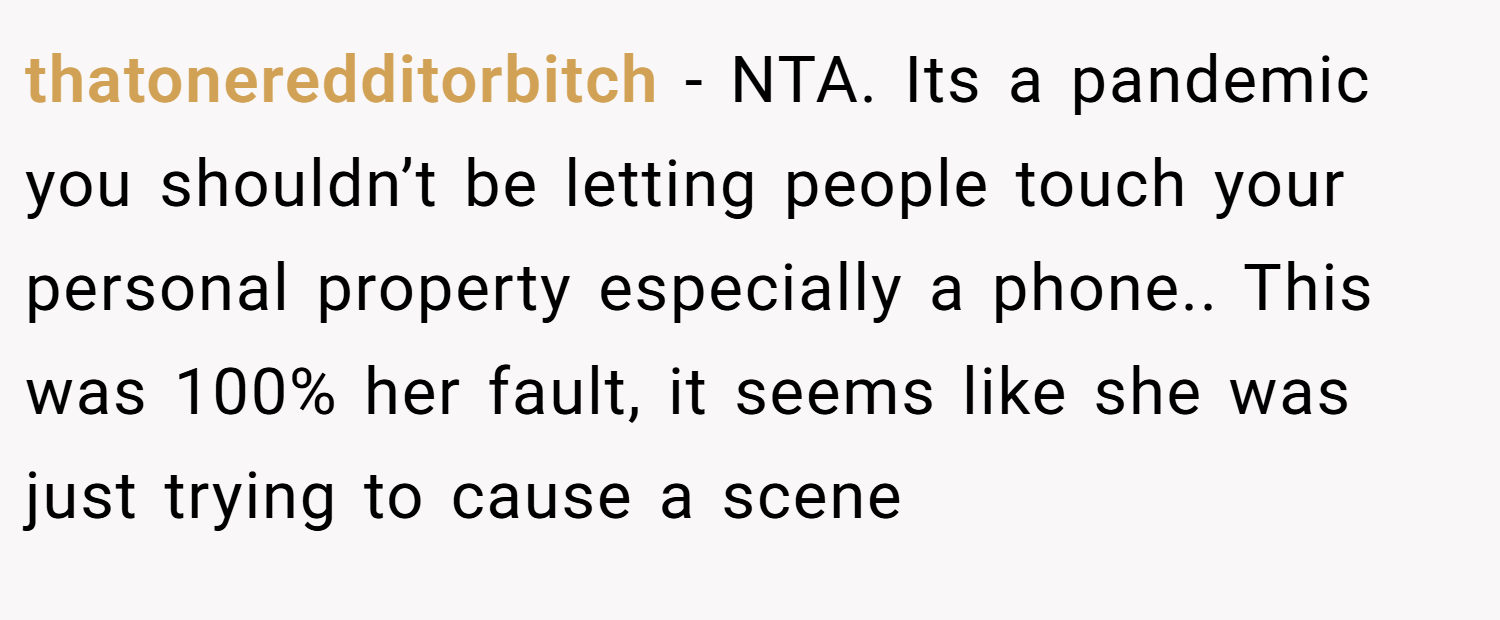 thatoneredditorbitch − NTA. Its a pandemic you shouldn’t be letting people touch your personal property especially a phone.. This was 100% her fault, it seems like she was just trying to cause a scene