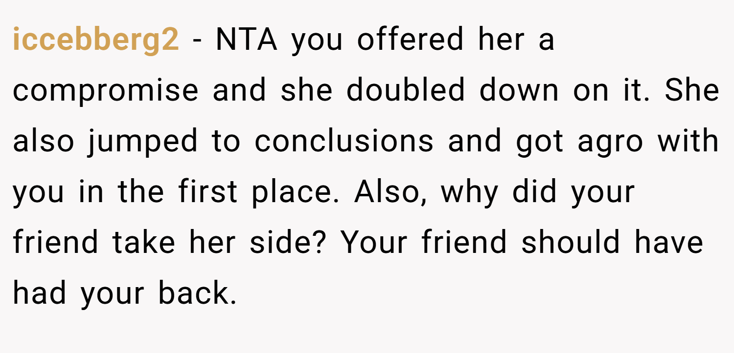 iccebberg2 − NTA you offered her a compromise and she doubled down on it. She also jumped to conclusions and got agro with you in the first place. Also, why did your friend take her side? Your friend should have had your back.