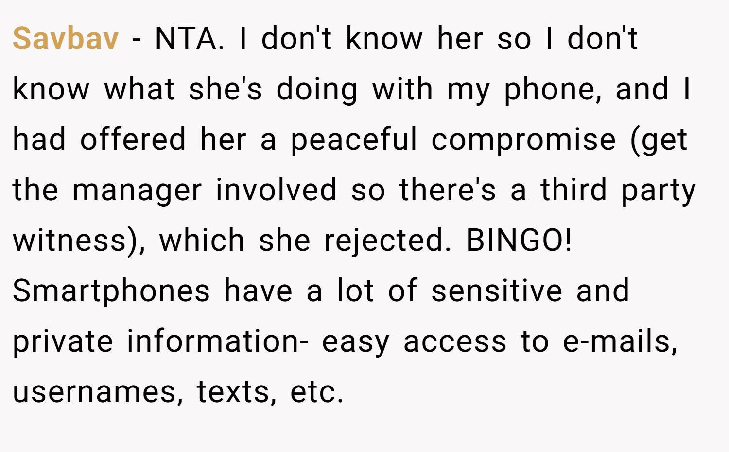 Savbav − NTA. I don't know her so I don't know what she's doing with my phone, and I had offered her a peaceful compromise (get the manager involved so there's a third party witness), which she rejected. BINGO! Smartphones have a lot of sensitive and private information- easy access to e-mails, usernames, texts, etc.