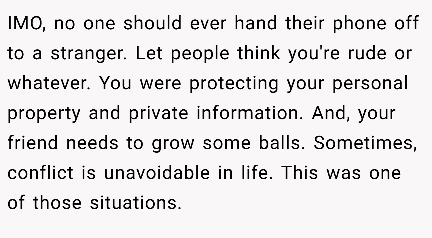 IMO, no one should ever hand their phone off to a stranger. Let people think you're rude or whatever. You were protecting your personal property and private information. And, your friend needs to grow some balls. Sometimes, conflict is unavoidable in life. This was one of those situations.