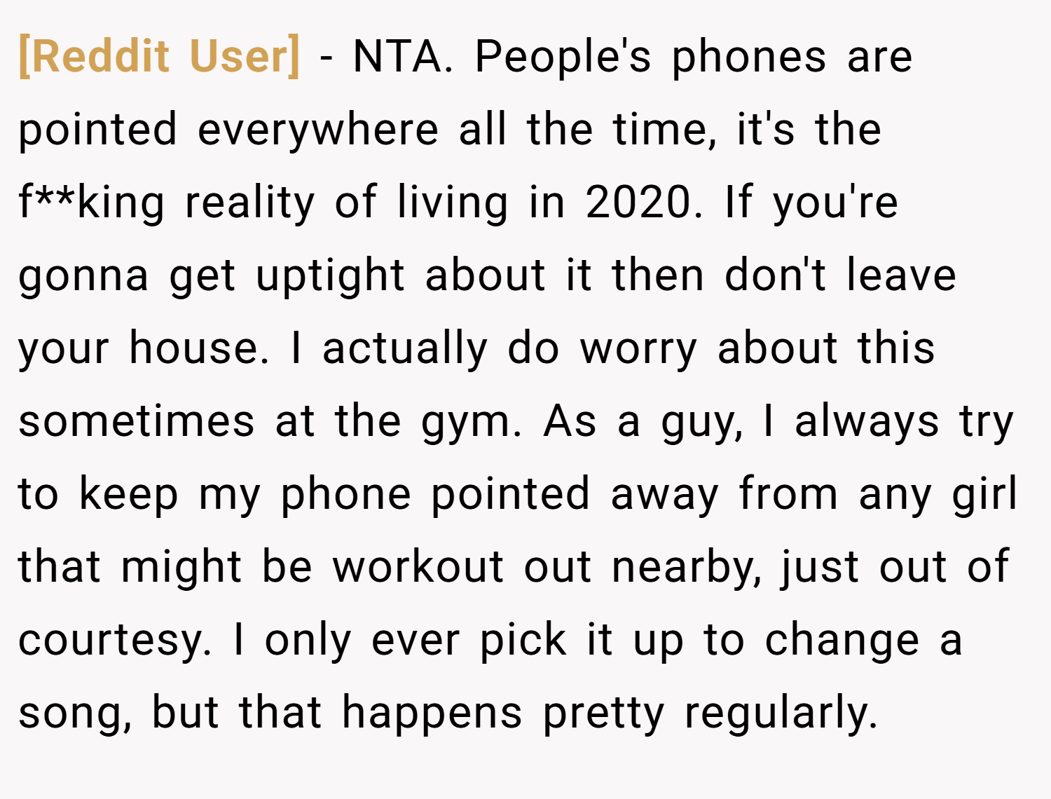 [Reddit User] − NTA. People's phones are pointed everywhere all the time, it's the f**king reality of living in 2020. If you're gonna get uptight about it then don't leave your house. I actually do worry about this sometimes at the gym. As a guy, I always try to keep my phone pointed away from any girl that might be workout out nearby, just out of courtesy. I only ever pick it up to change a song, but that happens pretty regularly.