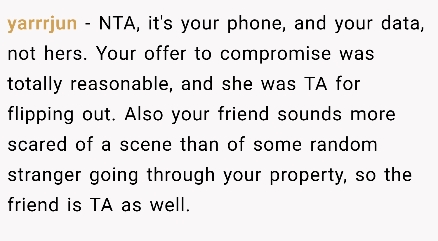 yarrrjun − NTA, it's your phone, and your data, not hers. Your offer to compromise was totally reasonable, and she was TA for flipping out. Also your friend sounds more scared of a scene than of some random stranger going through your property, so the friend is TA as well.