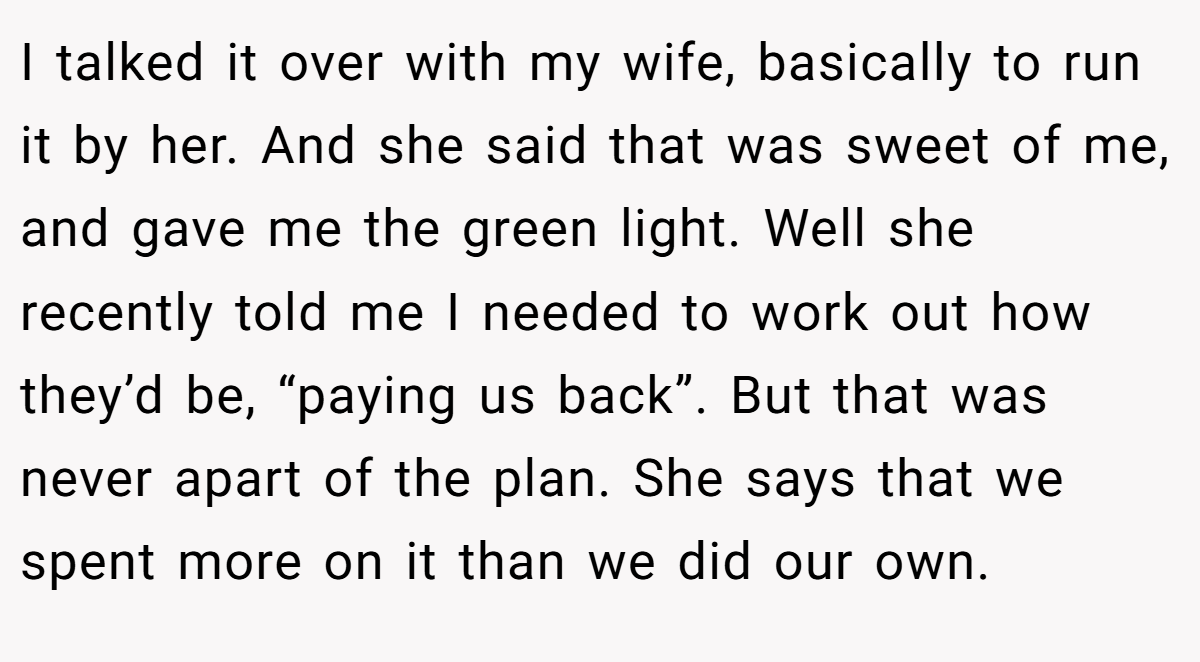 I talked it over with my wife, basically to run it by her. And she said that was sweet of me, and gave me the green light. Well she recently told me I needed to work out how they’d be, “paying us back”. But that was never apart of the plan. She says that we spent more on it than we did our own.