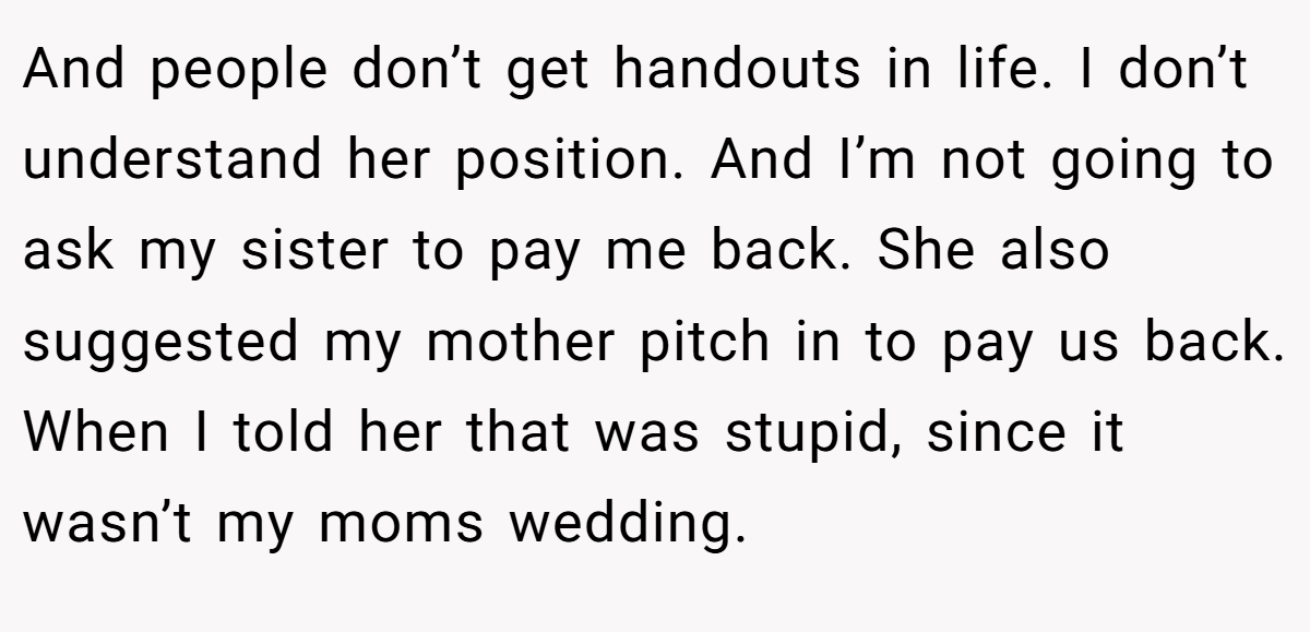 And people don’t get handouts in life. I don’t understand her position. And I’m not going to ask my sister to pay me back. She also suggested my mother pitch in to pay us back. When I told her that was stupid, since it wasn’t my moms wedding.
