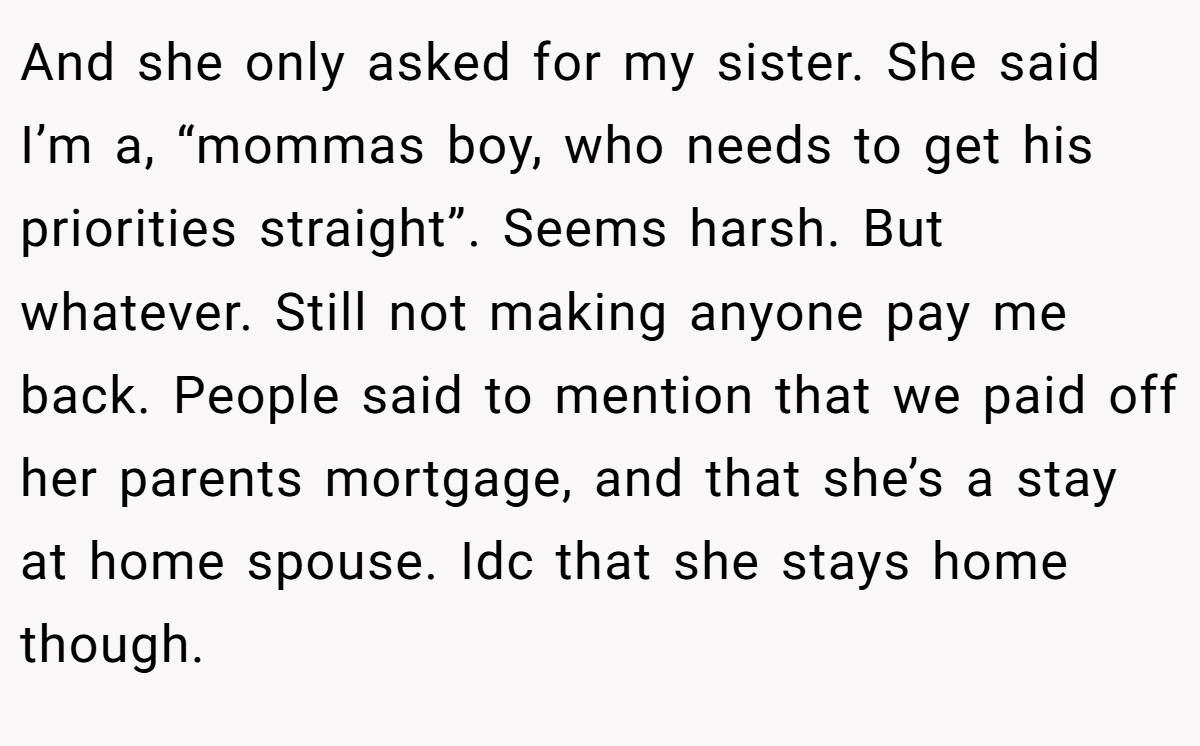 And she only asked for my sister. She said I’m a, “mommas boy, who needs to get his priorities straight”. Seems harsh. But whatever. Still not making anyone pay me back. People said to mention that we paid off her parents mortgage, and that she’s a stay at home spouse. Idc that she stays home though.