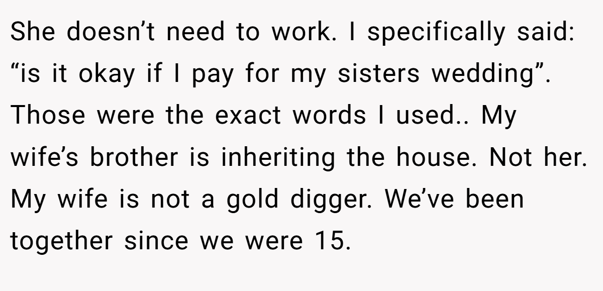 She doesn’t need to work. I specifically said: “is it okay if I pay for my sisters wedding”. Those were the exact words I used.. My wife’s brother is inheriting the house. Not her. My wife is not a gold digger. We’ve been together since we were 15.