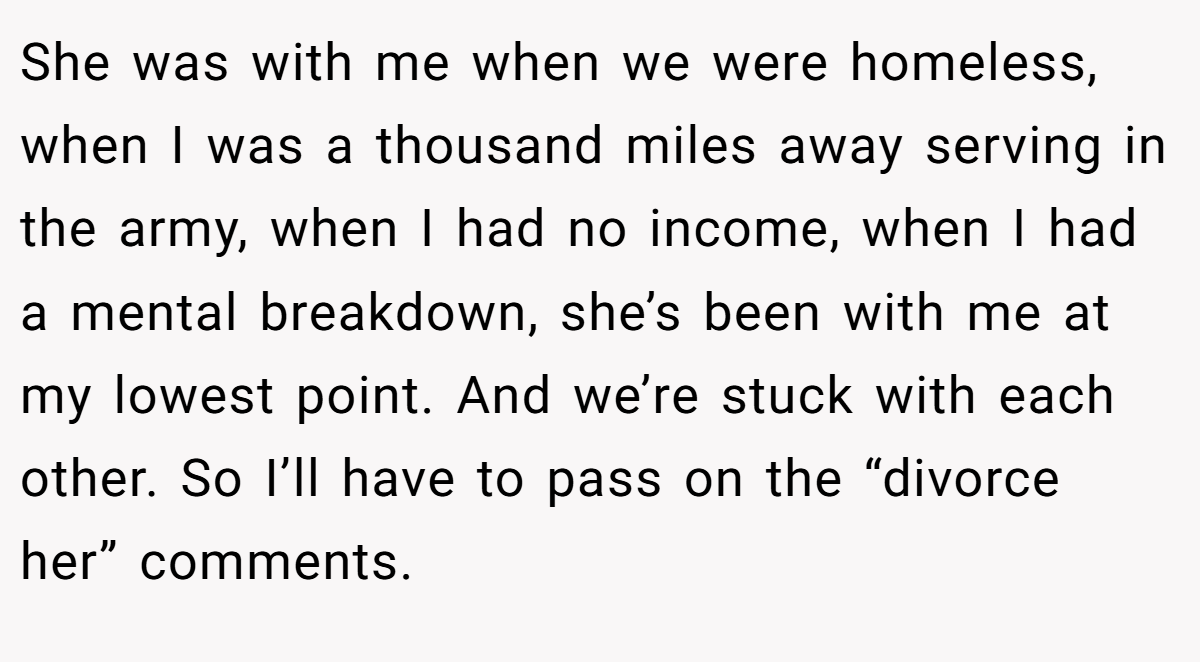 She was with me when we were homeless, when I was a thousand miles away serving in the army, when I had no income, when I had a mental breakdown, she’s been with me at my lowest point. And we’re stuck with each other. So I’ll have to pass on the “divorce her” comments.