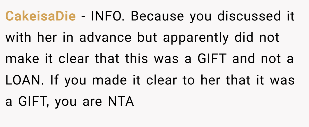 CakeisaDie - INFO. Because you discussed it with her in advance but apparently did not make it clear that this was a GIFT and not a LOAN. If you made it clear to her that it was a GIFT, you are NTA